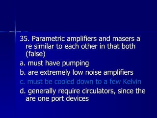 35. Parametric amplifiers and masers a re similar to each other in that both (false) a. must have pumping b. are extremely low noise amplifiers c. must be cooled down to a few Kelvin d. generally require circulators, since the are one port devices 