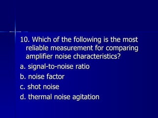 10. Which of the following is the most reliable measurement for comparing amplifier noise characteristics? a. signal-to-noise ratio b. noise factor c. shot noise d. thermal noise agitation 