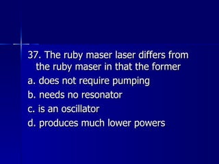 37. The ruby maser laser differs from the ruby maser in that the former a. does not require pumping b. needs no resonator c. is an oscillator d. produces much lower powers 