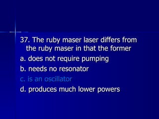 37. The ruby maser laser differs from the ruby maser in that the former a. does not require pumping b. needs no resonator c. is an oscillator d. produces much lower powers 