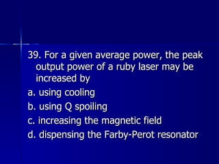 39. For a given average power, the peak output power of a ruby laser may be increased by a. using cooling b. using Q spoiling c. increasing the magnetic field d. dispensing the Farby-Perot resonator 