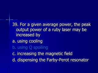 39. For a given average power, the peak output power of a ruby laser may be increased by a. using cooling b. using Q spoiling c. increasing the magnetic field d. dispensing the Farby-Perot resonator 