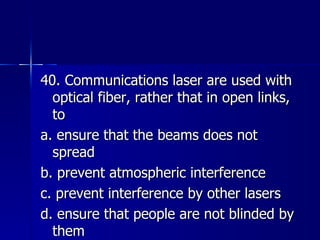 40. Communications laser are used with optical fiber, rather that in open links, to a. ensure that the beams does not spread b. prevent atmospheric interference c. prevent interference by other lasers d. ensure that people are not blinded by them 