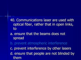 40. Communications laser are used with optical fiber, rather that in open links, to a. ensure that the beams does not spread b. prevent atmospheric interference c. prevent interference by other lasers d. ensure that people are not blinded by them 