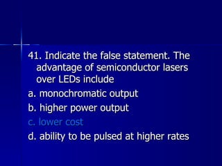 41. Indicate the false statement. The advantage of semiconductor lasers over LEDs include a. monochromatic output b. higher power output c. lower cost d. ability to be pulsed at higher rates 