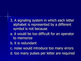 3. A signaling system in which each letter alphabet is represented by a different symbol is not because a. it would be too difficult for an operator to memorize b. it is redundant c. noise would introduce too many errors d. too many pulses per letter are required 