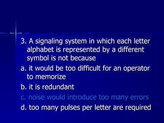 3. A signaling system in which each letter alphabet is represented by a different symbol is not because a. it would be too difficult for an operator to memorize b. it is redundant c. noise would introduce too many errors d. too many pulses per letter are required 