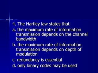 4. The Hartley law states that a. the maximum rate of information transmission depends on the channel bandwidth b. the maximum rate of information transmission depends on depth of modulation c. redundancy is essential d. only binary codes may be used 