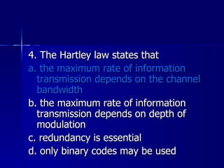4. The Hartley law states that a. the maximum rate of information transmission depends on the channel bandwidth b. the maximum rate of information transmission depends on depth of modulation c. redundancy is essential d. only binary codes may be used 