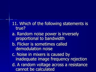 11. Which of the following statements is true? a. Random noise power is inversely proportional to bandwidth b. Flicker is sometimes called demodulation noise c. Noise in mixers is caused by inadequate image frequency rejection d. A random voltage across a resistance cannot be calculated 