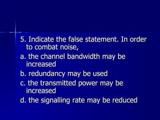 5. Indicate the false statement. In order to combat noise, a. the channel bandwidth may be increased b. redundancy may be used c. the transmitted power may be increased d. the signalling rate may be reduced 