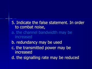 5. Indicate the false statement. In order to combat noise, a. the channel bandwidth may be increased b. redundancy may be used c. the transmitted power may be increased d. the signalling rate may be reduced 