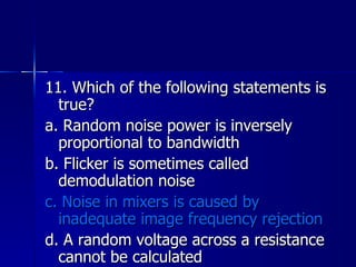 11. Which of the following statements is true? a. Random noise power is inversely proportional to bandwidth b. Flicker is sometimes called demodulation noise c. Noise in mixers is caused by inadequate image frequency rejection d. A random voltage across a resistance cannot be calculated 