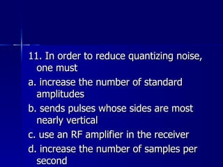 11. In order to reduce quantizing noise, one must a. increase the number of standard amplitudes b. sends pulses whose sides are most nearly vertical c. use an RF amplifier in the receiver d. increase the number of samples per second 
