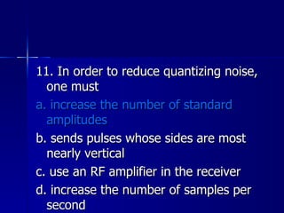 11. In order to reduce quantizing noise, one must a. increase the number of standard amplitudes b. sends pulses whose sides are most nearly vertical c. use an RF amplifier in the receiver d. increase the number of samples per second 