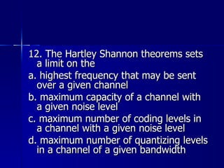 12. The Hartley Shannon theorems sets a limit on the a. highest frequency that may be sent over a given channel b. maximum capacity of a channel with a given noise level c. maximum number of coding levels in a channel with a given noise level d. maximum number of quantizing levels in a channel of a given bandwidth 