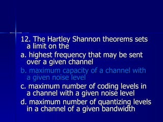 12. The Hartley Shannon theorems sets a limit on the a. highest frequency that may be sent over a given channel b. maximum capacity of a channel with a given noise level c. maximum number of coding levels in a channel with a given noise level d. maximum number of quantizing levels in a channel of a given bandwidth 