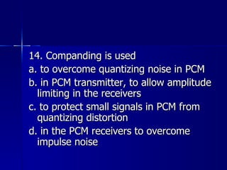 14. Companding is used a. to overcome quantizing noise in PCM b. in PCM transmitter, to allow amplitude limiting in the receivers c. to protect small signals in PCM from quantizing distortion d. in the PCM receivers to overcome impulse noise 