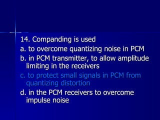 14. Companding is used a. to overcome quantizing noise in PCM b. in PCM transmitter, to allow amplitude limiting in the receivers c. to protect small signals in PCM from quantizing distortion d. in the PCM receivers to overcome impulse noise 