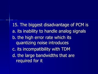15. The biggest disadvantage of PCM is a. its inability to handle analog signals b. the high error rate which its quantizing noise introduces c. its incompatibility with TDM d. the large bandwidths that are required for it 