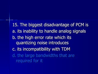 15. The biggest disadvantage of PCM is a. its inability to handle analog signals b. the high error rate which its quantizing noise introduces c. its incompatibility with TDM d. the large bandwidths that are required for it 