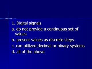 1. Digital signals a. do not provide a continuous set of values b. present values as discrete steps c. can utilized decimal or binary systems d. all of the above 