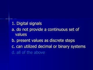 1. Digital signals a. do not provide a continuous set of values b. present values as discrete steps c. can utilized decimal or binary systems d. all of the above 