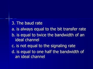 3. The baud rate a. is always equal to the bit transfer rate b. is equal to twice the bandwidth of an ideal channel c. is not equal to the signaling rate d. is equal to one half the bandwidth of an ideal channel 