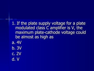 1. If the plate supply voltage for a plate modulated class C amplifier is V, the maximum plate-cathode voltage could be almost as high as a. 4V b. 3V c. 2V d. V 