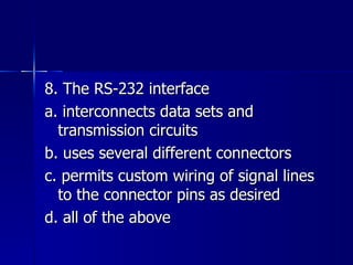 8. The RS-232 interface a. interconnects data sets and transmission circuits b. uses several different connectors c. permits custom wiring of signal lines to the connector pins as desired d. all of the above 
