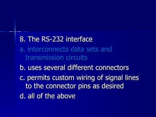 8. The RS-232 interface a. interconnects data sets and transmission circuits b. uses several different connectors c. permits custom wiring of signal lines to the connector pins as desired d. all of the above 