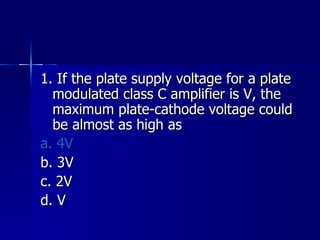 1. If the plate supply voltage for a plate modulated class C amplifier is V, the maximum plate-cathode voltage could be almost as high as a. 4V b. 3V c. 2V d. V 