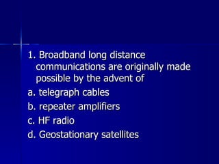 1. Broadband long distance communications are originally made possible by the advent of a. telegraph cables b. repeater amplifiers c. HF radio d. Geostationary satellites 
