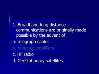 1. Broadband long distance communications are originally made possible by the advent of a. telegraph cables b. repeater amplifiers c. HF radio d. Geostationary satellites 