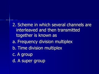 2. Scheme in which several channels are interleaved and then transmitted together is known as a. Frequency division multiplex b. Time division multiplex c. A group d. A super group 