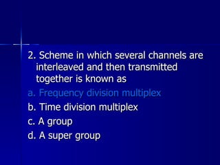 2. Scheme in which several channels are interleaved and then transmitted together is known as a. Frequency division multiplex b. Time division multiplex c. A group d. A super group 
