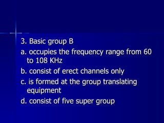 3. Basic group B a. occupies the frequency range from 60 to 108 KHz b. consist of erect channels only c. is formed at the group translating equipment d. consist of five super group 
