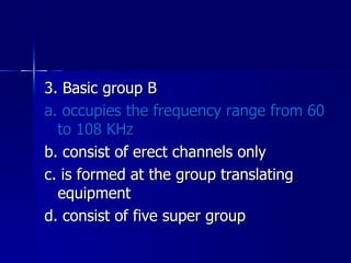 3. Basic group B a. occupies the frequency range from 60 to 108 KHz b. consist of erect channels only c. is formed at the group translating equipment d. consist of five super group 