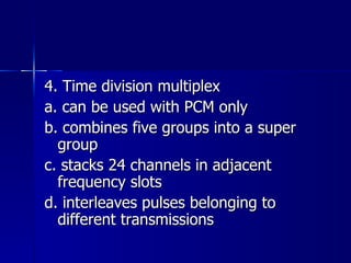4. Time division multiplex a. can be used with PCM only b. combines five groups into a super group c. stacks 24 channels in adjacent frequency slots d. interleaves pulses belonging to different transmissions 