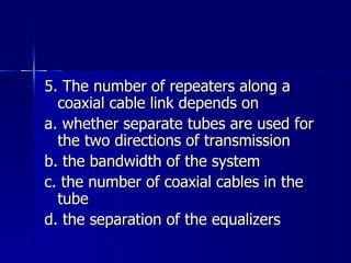 5. The number of repeaters along a coaxial cable link depends on a. whether separate tubes are used for the two directions of transmission b. the bandwidth of the system c. the number of coaxial cables in the tube d. the separation of the equalizers 