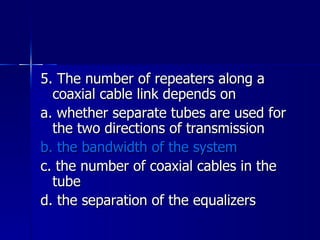 5. The number of repeaters along a coaxial cable link depends on a. whether separate tubes are used for the two directions of transmission b. the bandwidth of the system c. the number of coaxial cables in the tube d. the separation of the equalizers 