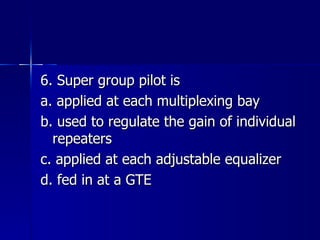 6. Super group pilot is a. applied at each multiplexing bay b. used to regulate the gain of individual repeaters c. applied at each adjustable equalizer d. fed in at a GTE 