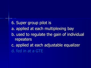 6. Super group pilot is a. applied at each multiplexing bay b. used to regulate the gain of individual repeaters c. applied at each adjustable equalizer d. fed in at a GTE 