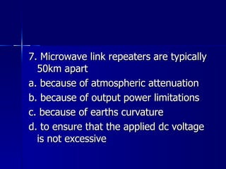 7. Microwave link repeaters are typically 50km apart a. because of atmospheric attenuation b. because of output power limitations c. because of earths curvature d. to ensure that the applied dc voltage is not excessive 