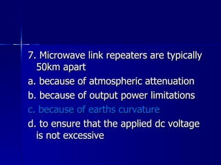 7. Microwave link repeaters are typically 50km apart a. because of atmospheric attenuation b. because of output power limitations c. because of earths curvature d. to ensure that the applied dc voltage is not excessive 