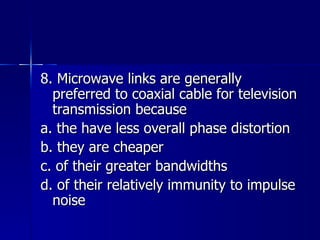 8. Microwave links are generally preferred to coaxial cable for television transmission because a. the have less overall phase distortion b. they are cheaper c. of their greater bandwidths d. of their relatively immunity to impulse noise 