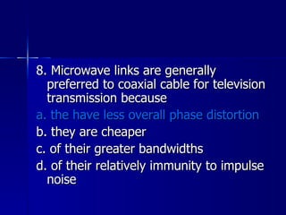 8. Microwave links are generally preferred to coaxial cable for television transmission because a. the have less overall phase distortion b. they are cheaper c. of their greater bandwidths d. of their relatively immunity to impulse noise 