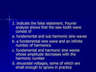 2. Indicate the false statement. Fourier analysis shows that the saw tooth wave consist of a. fundamental and sub harmonic sine waves b. a fundamental sine wave and an infinite number of harmonics c. fundamental and harmonic sine waves whose amplitude decreases with the harmonic number d. sinusoidal voltages, some of which are small enough to ignore in practice 