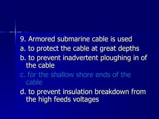 9. Armored submarine cable is used a. to protect the cable at great depths b. to prevent inadvertent ploughing in of the cable c. for the shallow shore ends of the cable d. to prevent insulation breakdown from the high feeds voltages 