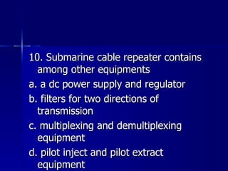 10. Submarine cable repeater contains among other equipments a. a dc power supply and regulator b. filters for two directions of transmission c. multiplexing and demultiplexing equipment d. pilot inject and pilot extract equipment 
